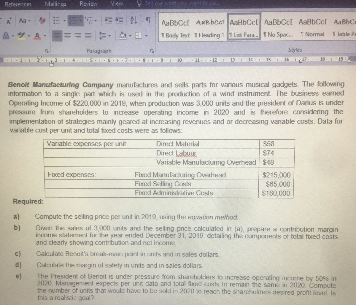 References
Mailings
Review
View
V Tell me what cu want to do...
A
A
Aa -
21 T
AaBbCc[ AaBbcel AaBbCc[ AaBbCc[ AaBbCc[ AaBbCc
A- yA
前。
T Body Text THeading 1 T List Para... T No Spac..
T Normal
T Table Pa
Paragraph
Styles
5 1 6 I
7 1
10
12 1
13 1
14 1
15 1
16. I 17 1 18 1 19.
Benoit Manufacturing Company manufactures and sells parts for various musical gadgets. The following
information to a single part which is used in the production of a wind instrument. The business earned
Operating Income of $220,000 in 2019, when production was 3,000 units and the president of Darius is under
pressure from shareholders to increase operating income in 2020 and is therefore considering the
implementation of strategies mainly geared at increasing revenues and or decreasing variable costs. Data for
variable cost per unit and total fixed costs were as follows:
Variable expenses per unit:
Direct Material
$58
Direct Labour
$74
Variable Manufacturing Overhead $48
Fixed expenses:
Fixed Manufacturing Overhead
Fixed Selling Costs
$215,000
$65,000
$160,000
Fixed Administrative Costs
Required:
a)
Compute the selling price per unit in 2019, using the equation method.
Given the sales of 3,000 units and the selling price calculated in (a), prepare a contribution margin
income statement for the year ended December 31, 2019, detailing the components of total fixed costs
and clearly showing contribution and net income.
b)
c)
Calculate Benoit's break-even point in units and in sales dollars.
d)
Calculate the margin of safety in units and in sales dollars.
The President of Benoit is under pressure from shareholders to increase operating income by 50% in
2020. Management expects per unit data and total fixed costs to remain the same in 2020. Compute
the number of units that would have to be sold in 2020 to reach the shareholders desired profit level. Is
this a realistic goal?
e)
