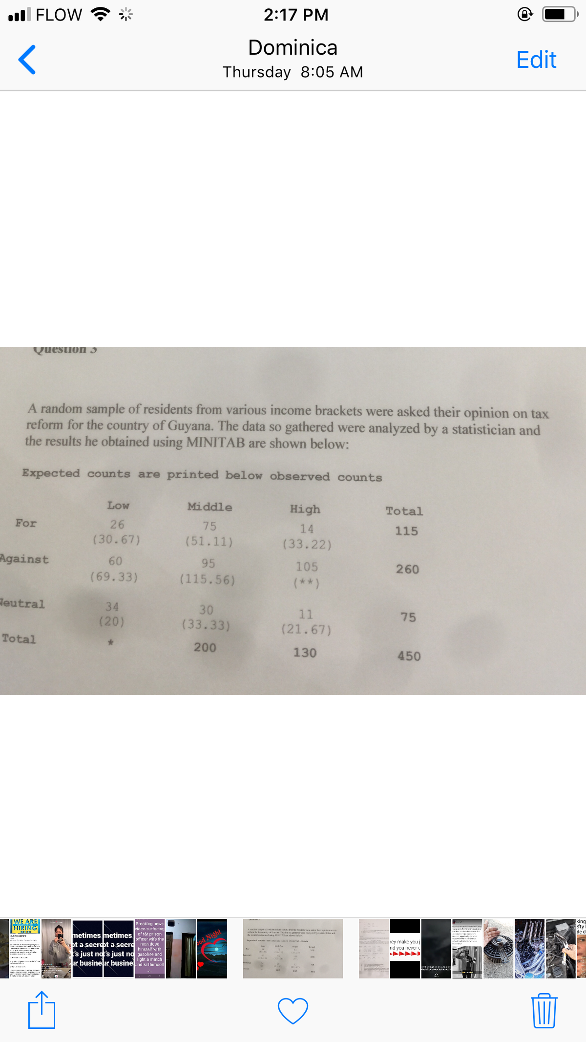 ll FLOW
2:17 PM
Dominica
Edit
Thursday 8:05 AM
Question 3
A random sample of residents from various income brackets were asked their opinion on tax
reform for the country of Guyana. The data so gathered were analyzed by a statistician and
the results he obtained using MINITAB are shown below:
Expected counts are printed below observed counts
Low
Middle
High
Total
For
26
75
14
115
(30.67)
(51.11)
(33.22)
Against
60
95
105
260
(69.33)
(115.56)
(**)
Heutral
34
30
11
(20)
(33.33)
75
(21.67)
Total
200
130
450
IWE ARE
HIRING
Breaking news
video surfecing
king
fty
de d
BÉ ke t on
metimes metimes of 18t prison
| Night
officer wife the
pt a secrebt a secre man duse
himself with
iey make you j
nd you never
igh
I's just not's just nd gasoline and
light a match
ur busineur busine and kill hirmself
