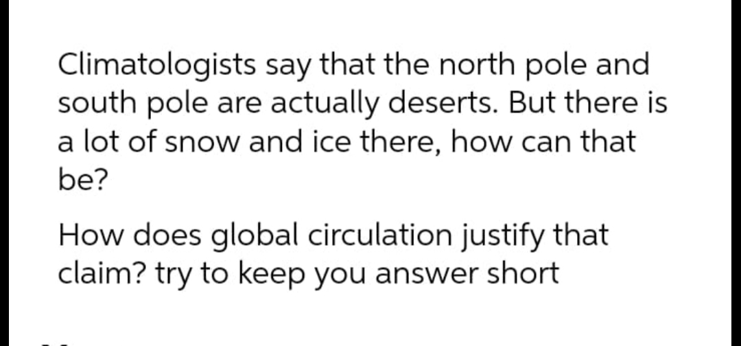 Climatologists say that the north pole and
south pole are actually deserts. But there is
a lot of snow and ice there, how can that
be?
How does global circulation justify that
claim? try to keep you answer short
