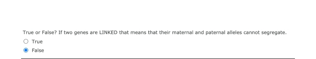 True or False? If two genes are LINKED that means that their maternal and paternal alleles cannot segregate.
O True
False
