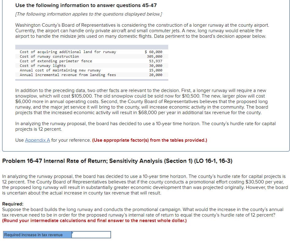 Use the following information to answer questions 45-47
[The following information applies to the questions displayed below.]
Washington County's Board of Representatives is considering the construction of a longer runway at the county airport.
Currently, the airport can handle only private aircraft and small commuter jets. A new, long runway would enable the
airport to handle the midsize jets used on many domestic flights. Data pertinent to the board's decision appear below.
Cost of acquiring additional land for runway
Cost of runway construction
Cost of extending perimeter fence
Cost of runway lights
Annual cost of maintaining new runway
Annual incremental revenue from landing fees
$ 60,000
305,000
53,937
30,000
15,000
20,000
In addition to the preceding data, two other facts are relevant to the decision. First, a longer runway will require a new
snowplow, which will cost $105,000. The old snowplow could be sold now for $10,500. The new, larger plow will cost
$6,000 more in annual operating costs. Second, the County Board of Representatives believes that the proposed long
runway, and the major jet service it will bring to the county, will increase economic activity in the community. The board
projects that the increased economic activity will result in $68,000 per year in additional tax revenue for the county.
In analyzing the runway proposal, the board has decided to use a 10-year time horizon. The county's hurdle rate for capital
projects is 12 percent.
Use Appendix A for your reference. (Use appropriate factor(s) from the tables provided.)
Problem 16-47 Internal Rate of Return; Sensitivity Analysis (Section 1) (LO 16-1, 16-3)
In analyzing the runway proposal, the board has decided to use a 10-year time horizon. The county's hurdle rate for capital projects is
12 percent. The County Board of Representatives believes that if the county conducts a promotional effort costing $30,500 per year,
the proposed long runway will result in substantially greater economic development than was projected originally. However, the board
is uncertain about the actual increase in county tax revenue that will result.
Required increase in tax revenue
Required:
Suppose the board builds the long runway and conducts the promotional campaign. What would the increase in the county's annual
tax revenue need to be in order for the proposed runway's internal rate of return to equal the county's hurdle rate of 12 percent?
(Round your intermediate calculations and final answer to the nearest whole dollar.)