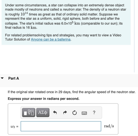 Under some circumstances, a star can collapse into an extremely dense object
made mostly of neutrons and called a neutron star. The density of a neutron star
is roughly 10¹4 times as great as that of ordinary solid matter. Suppose we
represent the star as a uniform, solid, rigid sphere, both before and after the
collapse. The star's initial radius was 6.0x105 km (comparable to our sun); its
final radius is 16 km.
For related problemsolving tips and strategies, you may want to view a Video
Tutor Solution of Anyone can be a ballerina.
Part A
If the original star rotated once in 29 days, find the angular speed of the neutron star.
Express your answer in radians per second.
VD| ΑΣΦ
W2 =
?
rad/s