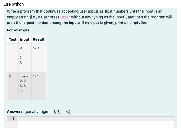 Use python
Write a program that continues accepting user inputs as float numbers until the input is an
empty string (i.e., a user press Enter without any typing as the input), and then the program will
print the largest number among the inputs. If no input is given, print an empty line.
For example:
Test Input Result
1
2
WNIO
0
1
2
3
3.0
-1.1 4.4
2.2
3.3
4.4
Answer: (penalty regime: 1, 2, ... %)
1