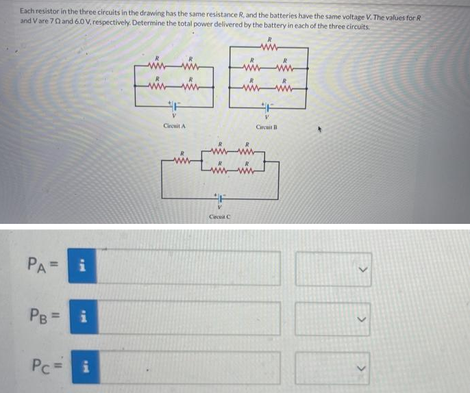 Each resistor in the three circuits in the drawing has the same resistance R, and the batteries have the same voltage V. The values for R
and Vare 70 and 6.0 V, respectively. Determine the total power delivered by the battery in each of the three circuits.
PA= i
PB =
Pc =
Mi
i
ww
ww
www.
F
Circuit A
F
wwwww
wwww
F
لششا
V
Circuit C
Circuit B
>
>