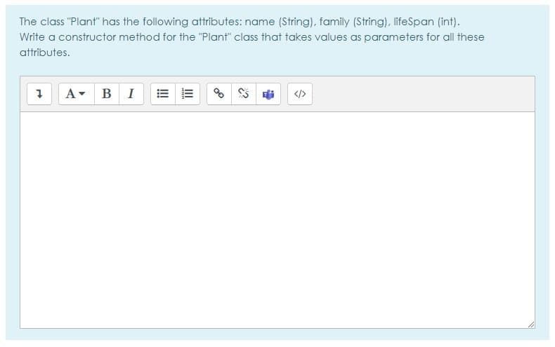 The class "Plant" has the following attributes: name (String), family (String), lifeSpan (int).
Write a constructor method for the "Plant" class that takes values as parameters for all these
attributes.
A- BI
</>
II
!!
