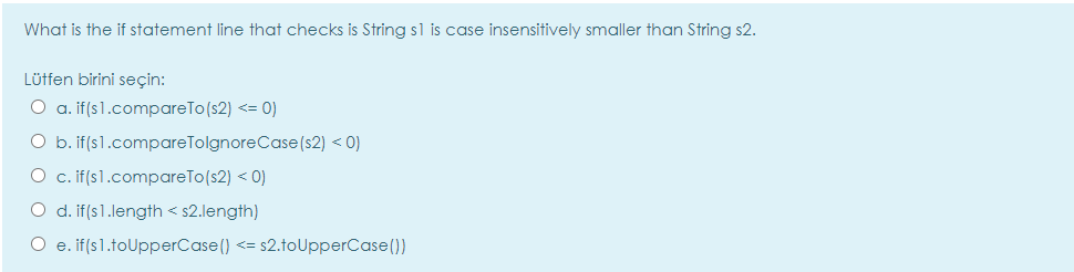 What is the if statement line that checks is String sl is case insensitively smaller than String s2.
Lütfen birini seçin:
O a. if(s1.compareTo(s2) <= 0)
O b. if(s1.compareTolgnoreCase(s2) < 0)
O c. if(s1.compareTo(s2) < 0)
O d. if(s1.length < s2.length)
O e. if(s1.toUpperCase() <= s2.toUpperCase())
