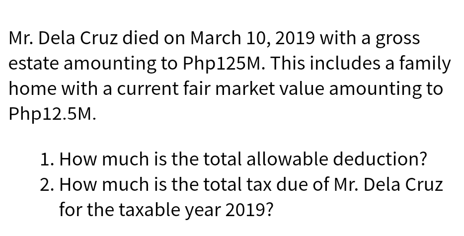 Mr. Dela Cruz died on March 10, 2019 with a gross
estate amounting to Php125M. This includes a family
home with a current fair market value amounting to
Php12.5M.
1. How much is the total allowable deduction?
2. How much is the total tax due of Mr. Dela Cruz
for the taxable year 2019?
