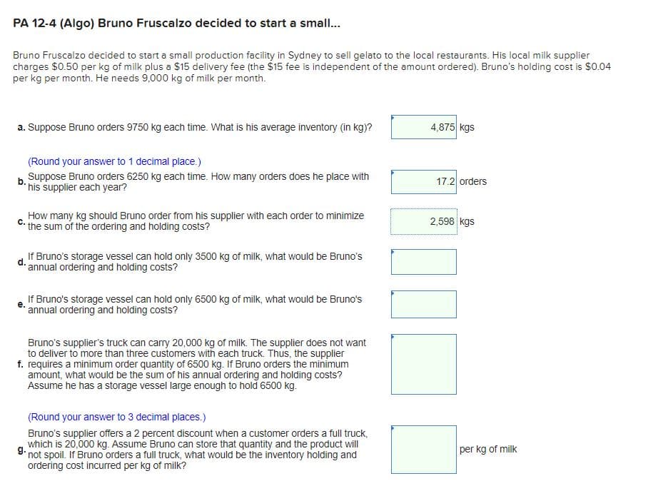 PA 12-4 (Algo) Bruno Fruscalzo decided to start a small..
Bruno Fruscalzo decided to start a small production facility in Sydney to sell gelato to the local restaurants. His local milk supplier
charges $0.50 per kg of milk plus a $15 delivery fee (the $15 fee is independent of the amount ordered). Bruno's holding cost is $0.04
per kg per month. He needs 9,000 kg of milk per month.
a. Suppose Bruno orders 9750 kg each time. What is his average inventory (in kg)?
4,875 kgs
(Round your answer to 1 decimal place. )
b Suppose Bruno orders 6250 kg each time. How many orders does he place with
* his supplier each year?
17.2 orders
How many kg should Bruno order from his supplier with each order to minimize
C: the sum of the ordering and holding costs?
2,598 kgs
If Bruno's storage vessel can hold only 3500 kg of milk, what would be Bruno's
d. annual ordering and holding costs?
If Bruno's storage vessel can hold only 6500 kg of milk, what would be Bruno's
annual ordering and holding costs?
е.
Bruno's supplier's truck can carry 20,000 kg of milk. The supplier does not want
to deliver to more than three customers with each truck. Thus, the supplier
f. requires a minimum order quantity of 6500 kg. If Bruno orders the minimum
amount, what would be the sum of his annual ordering and holding costs?
Assume he has a storage vessel large enough to hold 6500 kg.
(Round your answer to 3 decimal places.)
Bruno's supplier offers a 2 percent discount when a customer orders a full truck,
which is 20,000 kg. Assume Bruno can store that quantity and the product will
9. not spoil. If Bruno orders a full truck, what would be the inventory holding and
ordering cost incurred per kg of milk?
per kg of milk
