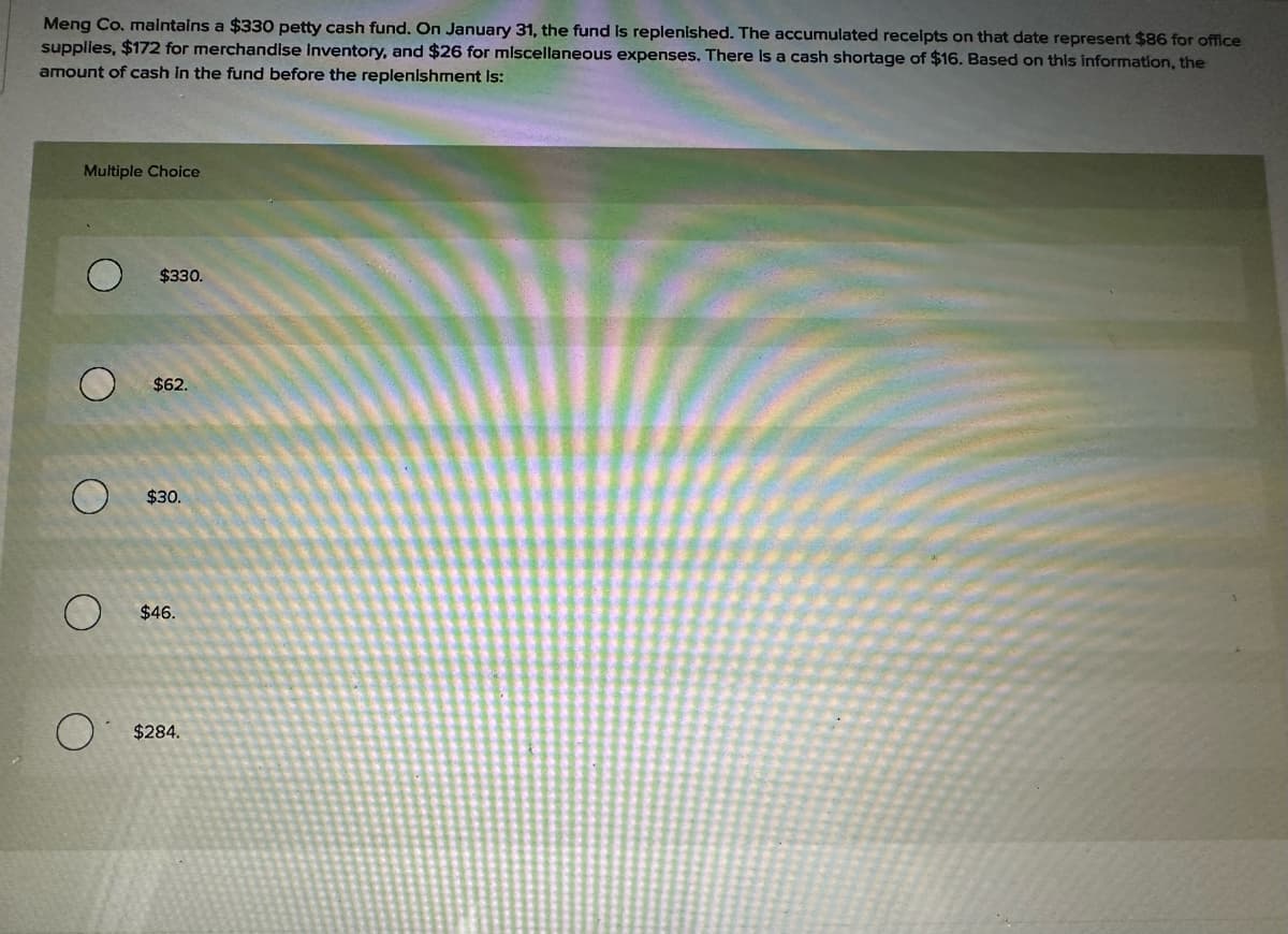 Meng Co. maintains a $330 petty cash fund. On January 31, the fund is replenished. The accumulated receipts on that date represent $86 for office
supplies, $172 for merchandise Inventory, and $26 for miscellaneous expenses. There is a cash shortage of $16. Based on this information, the
amount of cash in the fund before the replenishment is:
Multiple Choice
$330.
$62.
O
O
O
$30.
$46.
$284.