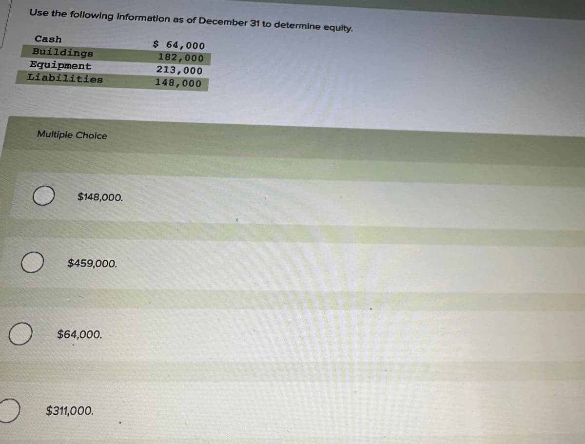 о
Use the following information as of December 31 to determine equity.
Cash
Buildings
Equipment
Liabilities
O
Multiple Choice
$148,000.
$459,000.
$64,000.
$311,000.
$ 64,000
182,000
213,000
148,000