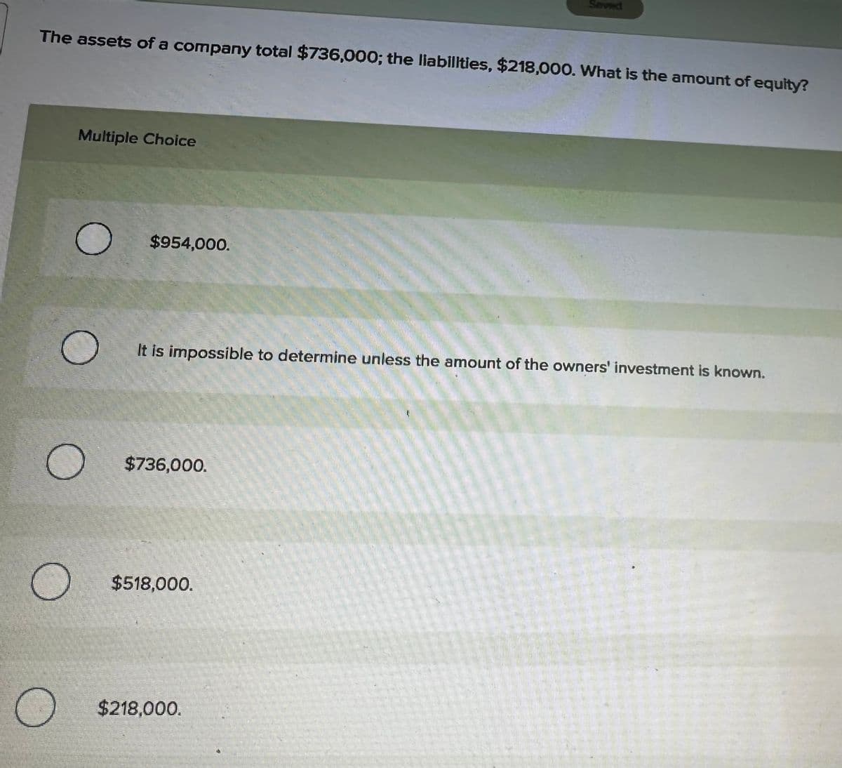 The assets of a company total $736,000; the liabilities, $218,000. What is the amount of equity?
Multiple Choice
O
$954,000.
It is impossible to determine unless the amount of the owners' investment is known.
$736,000.
$518,000.
$218,000.