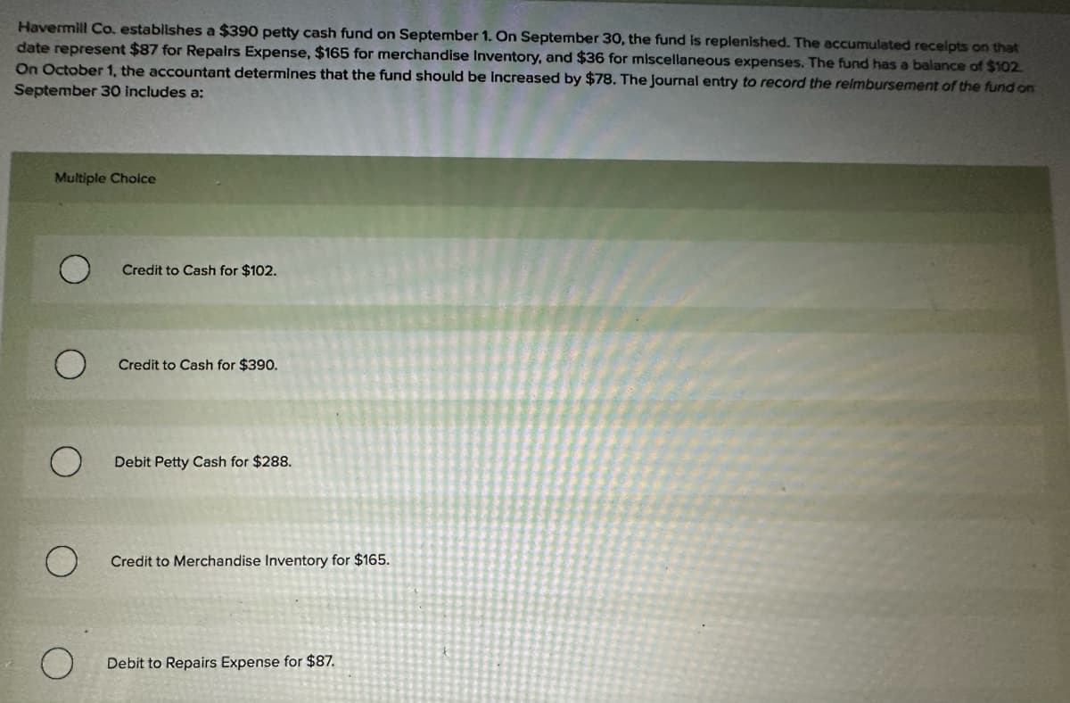 Havermill Co. establishes a $390 petty cash fund on September 1. On September 30, the fund is replenished. The accumulated receipts on that
date represent $87 for Repairs Expense, $165 for merchandise Inventory, and $36 for miscellaneous expenses. The fund has a balance of $102.
On October 1, the accountant determines that the fund should be increased by $78. The Journal entry to record the reimbursement of the fund on
September 30 includes a:
Multiple Choice
О
Credit to Cash for $102.
Credit to Cash for $390.
Debit Petty Cash for $288.
О
Credit to Merchandise Inventory for $165.
О
Debit to Repairs Expense for $87.