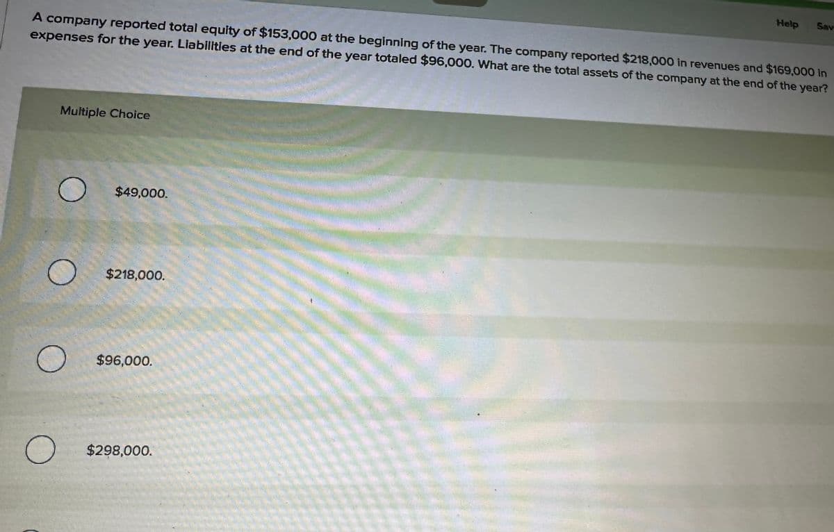 A company reported total equity of $153,000 at the beginning of the year. The company reported $218,000 in revenues and $169,000 in
expenses for the year. Liabilities at the end of the year totaled $96,000. What are the total assets of the company at the end of the year?
Multiple Choice
O
O
$49,000.
$218,000.
$96,000.
$298,000.
Help
Sav