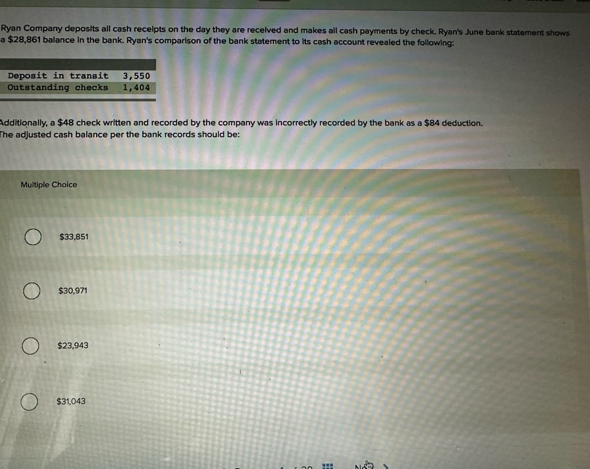 Ryan Company deposits all cash receipts on the day they are received and makes all cash payments by check. Ryan's June bank statement shows
a $28,861 balance in the bank. Ryan's comparison of the bank statement to its cash account revealed the following:
Deposit in transit
3,550
Outstanding checks 1,404
Additionally, a $48 check written and recorded by the company was incorrectly recorded by the bank as a $84 deduction.
The adjusted cash balance per the bank records should be:
Multiple Choice
O
$33,851
$30,971
$23,943
$31,043
N