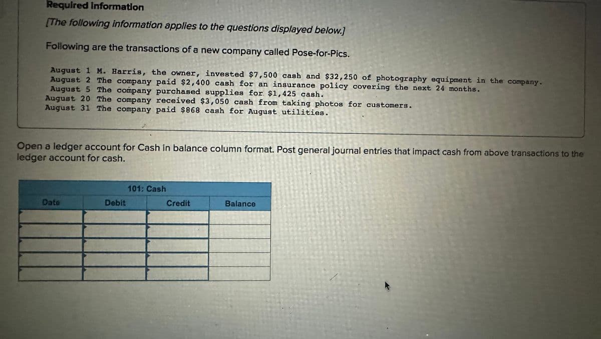 Required information
[The following information applies to the questions displayed below.]
Following are the transactions of a new company called Pose-for-Pics.
August 1 M. Harris, the owner, invested $7,500 cash and $32,250 of photography equipment in the company.
August 2 The company paid $2,400 cash for an insurance policy covering the next 24 months.
August 5 The company purchased supplies for $1,425 cash.
August 20 The company received $3,050 cash from taking photos for customers.
August 31 The company paid $868 cash for August utilities.
Open a ledger account for Cash in balance column format. Post general journal entries that impact cash from above transactions to the
ledger account for cash.
Dato
Debit
101: Cash
Credit
Balance