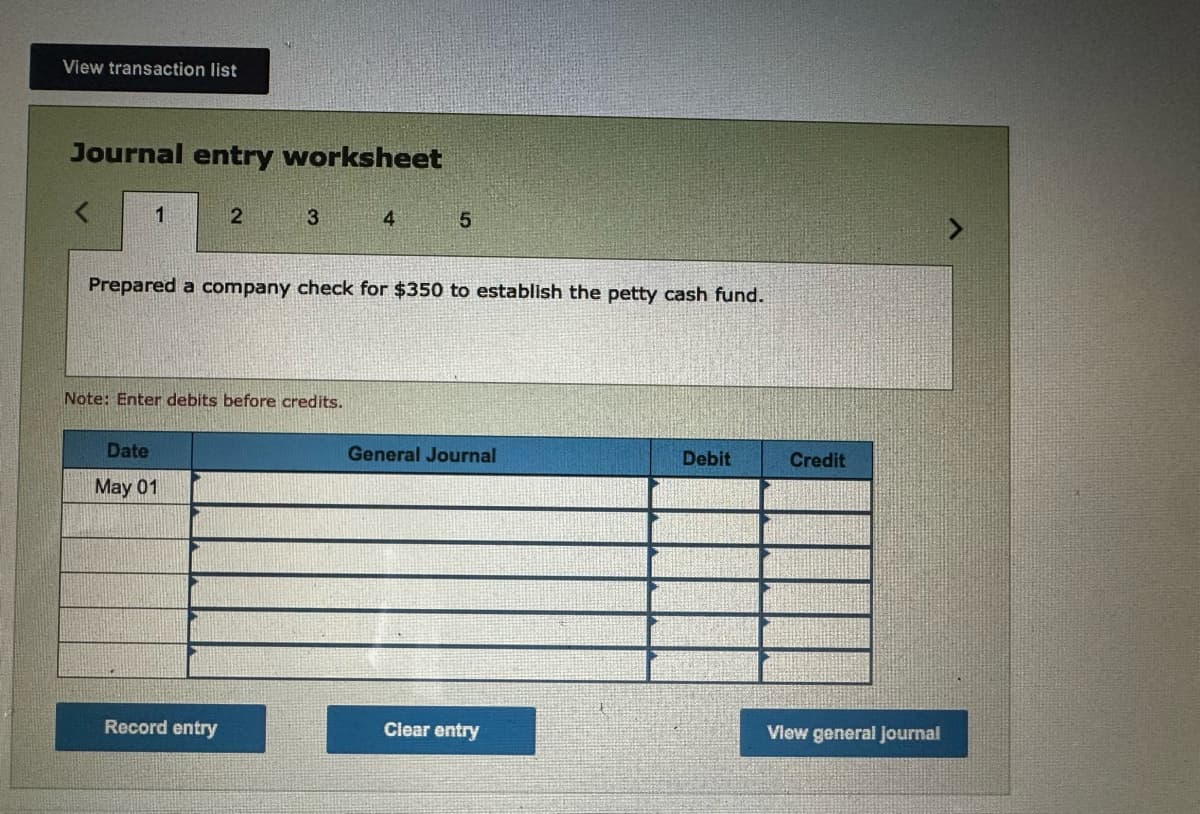 View transaction list
Journal entry worksheet
1
2
3
4
5
Prepared a company check for $350 to establish the petty cash fund.
Note: Enter debits before credits.
Date
May 01
General Journal
Debit
Credit
Record entry
Clear entry
View general Journal