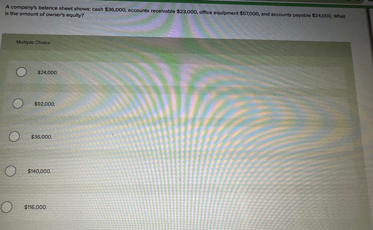 A company's balance sheet shows: cash $36,000, accounts receivable $23,000, office equipment $57,000, and accounts payable $24,000. What
is the amount of owner's equity?
о
Multiple Choice
$24,000.
$92,000.
$36,000.
$140,000.
$116,000.