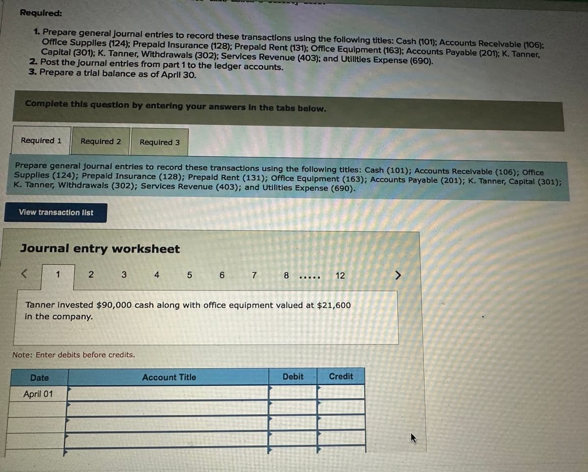 Required:
1. Prepare general Journal entries to record these transactions using the following titles: Cash (101); Accounts Receivable (106);
Office Supplies (124); Prepaid Insurance (128); Prepaid Rent (131); Office Equipment (163); Accounts Payable (201); K. Tanner,
Capital (301); K. Tanner, Withdrawals (302); Services Revenue (403); and Utilities Expense (690).
2. Post the journal entries from part 1 to the ledger accounts.
3. Prepare a trial balance as of April 30.
Complete this question by entering your answers in the tabs below.
Required 1 Required 2 Required 3
Prepare general journal entries to record these transactions using the following titles: Cash (101); Accounts Receivable (106); Office
Supplies (124); Prepaid Insurance (128); Prepaid Rent (131); Office Equipment (163); Accounts Payable (201); K. Tanner, Capital (301);
K. Tanner, Withdrawals (302); Services Revenue (403); and Utilities Expense (690).
View transaction list
Journal entry worksheet
<
1
2
Date
April 01
3
Note: Enter debits before credits.
4
5
6
Account Title
7
Tanner invested $90,000 cash along with office equipment valued at $21,600
in the company.
8
12
Debit
Credit