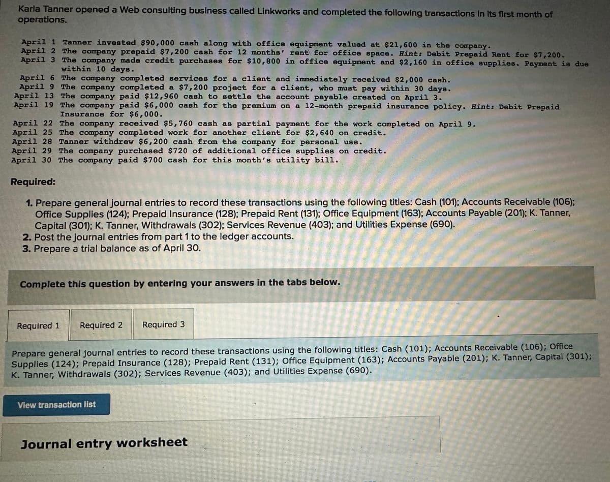 Karla Tanner opened a Web consulting business called Linkworks and completed the following transactions in its first month of
operations.
April 1 Tanner invested $90,000 cash along with office equipment valued at $21,600 in the company.
April 2 The company prepaid $7,200 cash for 12 months' rent for office space. Hint: Debit Prepaid Rent for $7,200.
April 3 The company made credit purchases for $10,800 in office equipment and $2,160 in office supplies. Payment is due
within 10 days.
April 6 The company completed services for a client and immediately received $2,000 cash.
April 9 The company completed a $7,200 project for a client, who must pay within 30 days.
April 13 The company paid $12,960 cash to settle the account payable created on April 3.
April 19 The company paid $6,000 cash for the premium on a 12-month prepaid insurance policy. Hint: Debit Prepaid
Insurance for $6,000.
April 22 The company received $5,760 cash as partial payment for the work completed on April 9.
April 25 The company completed work for another client for $2,640 on credit.
April 28 Tanner withdrew $6,200 cash from the company for personal use.
April 29 The company purchased $720 of additional office supplies on credit.
April 30 The company paid $700 cash for this month's utility bill.
Required:
1. Prepare general journal entries to record these transactions using the following titles: Cash (101); Accounts Receivable (106);
Office Supplies (124); Prepaid Insurance (128); Prepaid Rent (131); Office Equipment (163); Accounts Payable (201); K. Tanner,
Capital (301); K. Tanner, Withdrawals (302); Services Revenue (403); and Utilities Expense (690).
2. Post the journal entries from part 1 to the ledger accounts.
3. Prepare a trial balance as of April 30.
Complete this question by entering your answers in the tabs below.
Required 1 Required 2 Required 3
Prepare general journal entries to record these transactions using the following titles: Cash (101); Accounts Receivable (106); Office
Supplies (124); Prepaid Insurance (128); Prepaid Rent (131); Office Equipment (163); Accounts Payable (201); K. Tanner, Capital (301);
K. Tanner, Withdrawals (302); Services Revenue (403); and Utilities Expense (690).
View transaction list
Journal entry worksheet