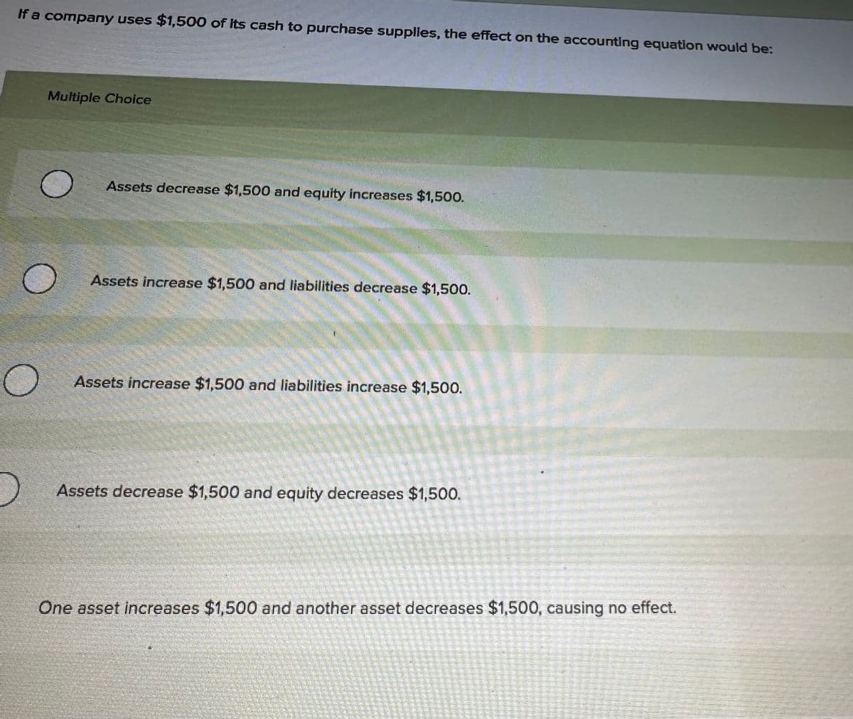 If a company uses $1,500 of its cash to purchase supplies, the effect on the accounting equation would be:
Multiple Choice
Assets decrease $1,500 and equity increases $1,500.
Assets increase $1,500 and liabilities decrease $1,500.
Assets increase $1,500 and liabilities increase $1,500.
Assets decrease $1,500 and equity decreases $1,500.
5-5
One asset increases $1,500 and another asset decreases $1,500, causing no effect.