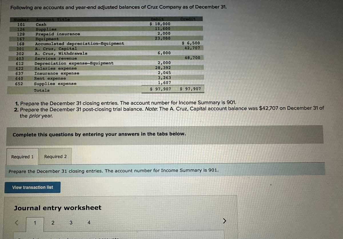 Following are accounts and year-end adjusted balances of Cruz Company as of December 31.
Number Account Title
101
Cash
126
Supplies
128 Prepaid insurance
167
Equipment
168 Accumulated depreciation-Equipment
301
A. Cruz, Capital
302
A. Cruz, Withdrawals
403
Services revenue
612
Depreciation expense-Equipment
622
Salaries expense
Insurance expense
637
640
652
Rent expense
Supplies expense
Totals
Required 1 Required 2
View transaction list
1. Prepare the December 31 closing entries. The account number for Income Summary is 901.
2. Prepare the December 31 post-closing trial balance. Note: The A. Cruz, Capital account balance was $42,707 on December 31 of
the prior year.
Journal entry worksheet
<
Complete this questions by entering your answers in the tabs below.
Debit
$ 18,000
11,600
2,000
23,000
1
Credit
Prepare the December 31 closing entries. The account number for Income Summary is 901.
2 3
$ 6,500
42,707
4
6,000
2,000
28,392
2,045
3,263
1,607
$ 97,907 $ 97,907
48,700
>