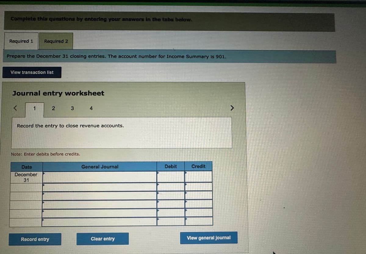 Complete this questions by entering your answers in the tabs below.
Required 1 Required 2
Prepare the December 31 closing entries. The account number for Income Summary is 901.
View transaction list
Journal entry worksheet
<
1
Record the entry to close revenue accounts.
2 3 4
Note: Enter debits before credits.
Date
December
31
Record entry
General Journal
Clear entry
Debit
Credit
>
View general Journal