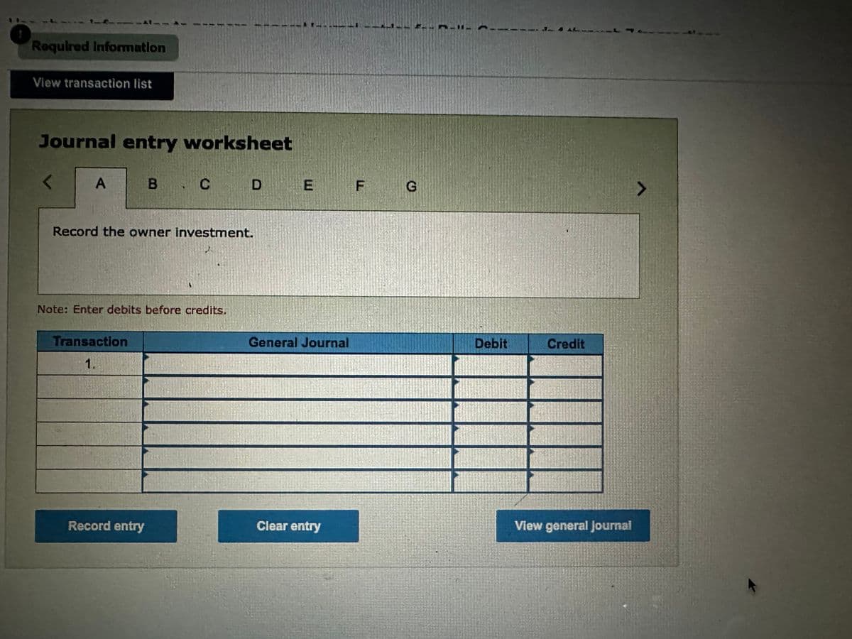 Required Information
View transaction list
Journal entry worksheet
A
в . с
Transaction
1.
CD
Record the owner Investment.
Note: Enter debits before credits.
Record entry
DE F
General Journal
Clear entry
G
Debit
Credit
View general Journal