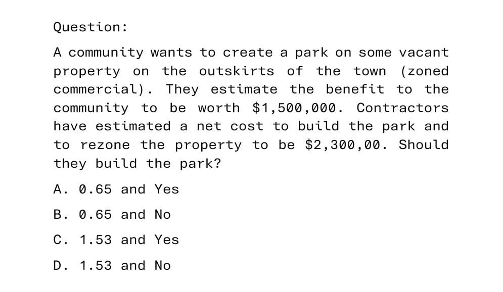 Question:
A community wants to create a park on some vacant
property on the outskirts of the town (zoned
commercial). They estimate the benefit to the
community to be worth $1,500,000. Contractors
have estimated a net cost to build the park and
to rezone the property to be $2,300,00. Should
they build the park?
A. 0.65 and Yes
B. 0.65 and No
C. 1.53 and Yes
D. 1.53 and No