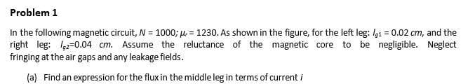 Problem 1
In the following magnetic circuit, N = 1000; µ. = 1230. As shown in the figure, for the left leg: lg1 = 0.02 cm, and the
right leg: 1,2=0.04 cm. Assume the reluctance of the magnetic core to be negligible. Neglect
fringing at the air gaps and any leakage fields.
(a) Find an expression for the flux in the middle leg in terms of current i
