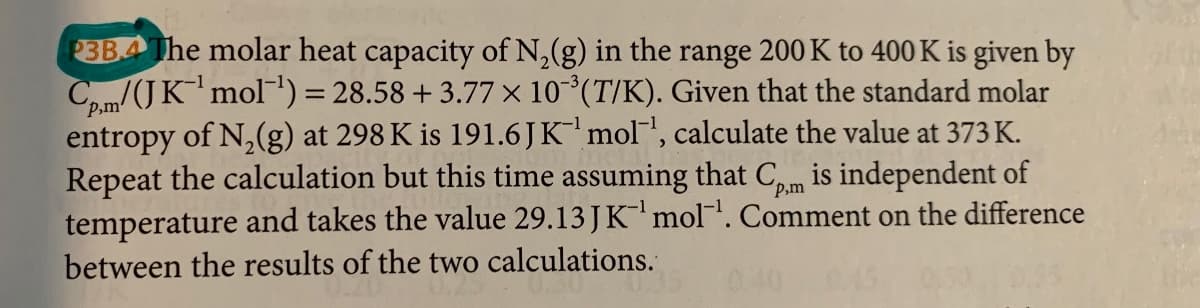 3BA The molar heat capacity of N,(g) in the range 200 K to 400 K is given by
Co,m/(JK'mol') = 28.58 + 3.77 × 10°(T/K). Given that the standard molar
entropy of N,(g) at 298 K is 191.6JK mol", calculate the value at 373 K.
Repeat the calculation but this time assuming that Cm is independent of
temperature and takes the value 29.13 JKmol. Comment on the difference
between the results of the two calculations.
%3D
´P,m
