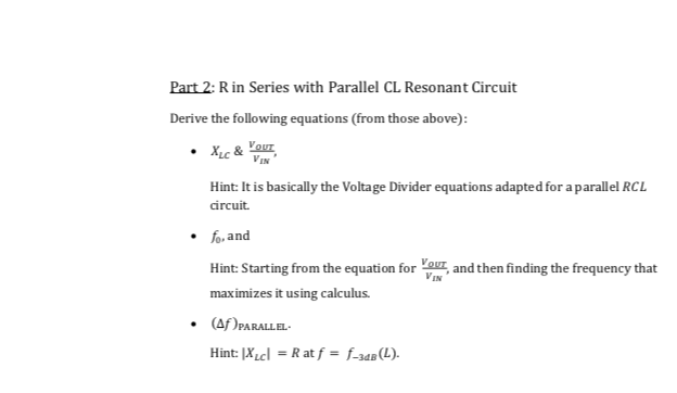 Part 2: Rin Series with Parallel CL Resonant Circuit
Derive the following equations (from those above):
• XLc &
Vour
VIN
Hint: It is basically the Voltage Divider equations adapted for a parallel RCL
circuit.
fo, and
Hint: Starting from the equation for ouI, and then finding the frequency that
VIN
maximizes it using calculus.
• (Af )PARALLEL-
Hint: [XLcl = R at f = f_34B(L).
