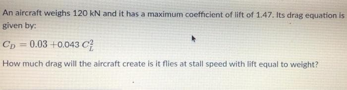 An aircraft weighs 120 kN and it has a maximum coefficient of lift of 1.47. Its drag equation is
given by:
Cp = 0.03 +0.043 C?
How much drag will the aircraft create is it flies at stall speed with lift equal to weight?
