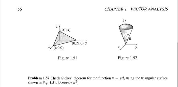 56
CHAPTER 1. VECTOR ANALYSIS
(0,0,a)
30°
/R
(0,2a,0) y
(a,0,0)
Figure 1.51
Figure 1.52
Problem 1.57 Check Stokes' theorem for the function v = y â, using the triangular surface
shown in Fig. 1.51. (Answer: a2)
