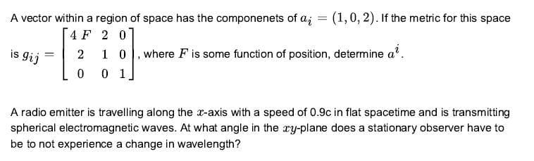 A vector within a region of space has the componenets of a; = (1,0, 2). If the metric for this space
4 F 2 0
1 0, where F is some function of position, determine a'.
is
s gij
2
0 1
A radio emitter is travelling along the x-axis with a speed of 0.9c in flat spacetime and is transmitting
spherical electromagnetic waves. At what angle in the ry-plane does a stationary observer have to
be to not experience a change in wavelength?
