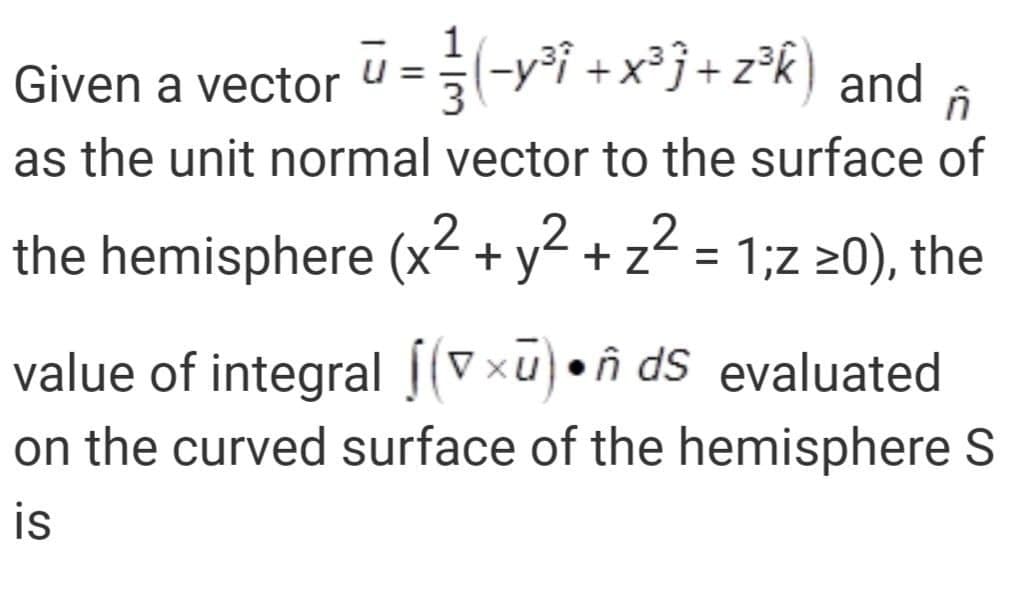 Given a vector U=-yi +x²j+ z°k) and a
= n
as the unit normal vector to the surface of
the hemisphere (x² + y² + z? =
.2
1;z 20), the
value of integral |(Vxu)•ñ dS evaluated
on the curved surface of the hemisphere S
is
