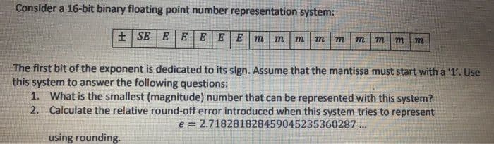 Consider a 16-bit binary floating point number representation system:
+ SE E EEEE
m
m
m
m
The first bit of the exponent is dedicated to its sign. Assume that the mantissa must start with a '1'. Use
this system to answer the following questions:
1. What is the smallest (magnitude) number that can be represented with this system?
2. Calculate the relative round-off error introduced when this system tries to represent
e = 2.718281828459045235360287 ..
using rounding.
