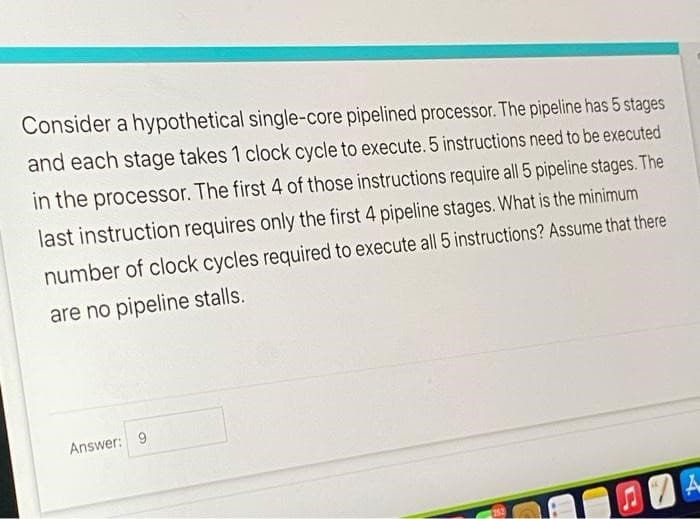 Consider a hypothetical single-core pipelined processor. The pipeline has 5 stages
and each stage takes 1 clock cycle to execute. 5 instructions need to be executed
in the processor. The first 4 of those instructions require all 5 pipeline stages. The
last instruction requires only the first 4 pipeline stages. What is the minimum
number of clock cycles required to execute all 5 instructions? Assume that there
are no pipeline stalls.
Answer: 9