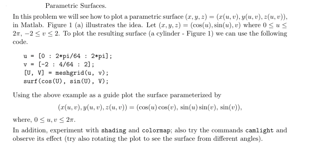 Parametric Surfaces.
In this problem we will see how to plot a parametric surface (x, y, z) = (x(u, v), y(u, v), z(u, v)),
in Matlab. Figure 1 (a) illustrates the idea. Let (x, y, z) = (cos(u), sin(u), v) where 0 ≤ u ≤
2π, -2≤v≤ 2. To plot the resulting surface (a cylinder - Figure 1) we can use the following
code.
u = [02*pi/64 : 2*pi];
V = [-2
4/64 : 2];
[U, V] = meshgrid(u, v);
surf (cos (U), sin(U), V);
Using the above example as a guide plot the surface parameterized by
(x(u, v), y(u, v), z(u, v)) = (cos(u) cos(v), sin(u) sin(v), sin(v)),
where, 0≤u, v ≤ 2π.
In addition, experiment with shading and colormap; also try the commands camlight and
observe its effect (try also rotating the plot to see the surface from different angles).