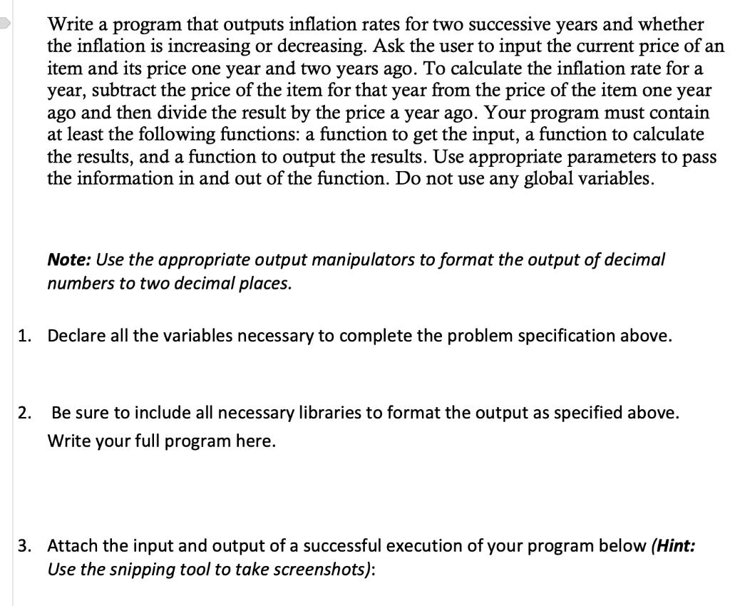 Write a program that outputs inflation rates for two successive years and whether
the inflation is increasing or decreasing. Ask the user to input the current price of an
item and its price one year and two years ago. To calculate the inflation rate for a
year, subtract the price of the item for that year from the price of the item one year
ago and then divide the result by the price a year ago. Your program must contain
at least the following functions: a function to get the input, a function to calculate
the results, and a function to output the results. Use appropriate parameters to pass
the information in and out of the function. Do not use any global variables.
Note: Use the appropriate output manipulators to format the output of decimal
numbers to two decimal places.
1. Declare all the variables necessary to complete the problem specification above.
2.
Be sure to include all necessary libraries to format the output as specified above.
Write your full program here.
3. Attach the input and output of a successful execution of your program below (Hint:
Use the snipping tool to take screenshots):