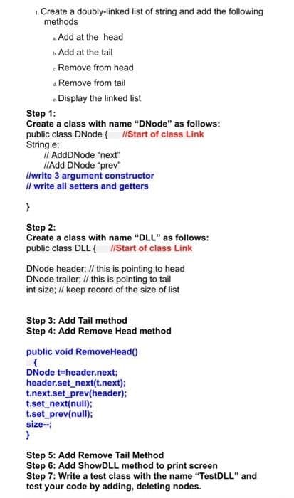 1. Create a doubly-linked list of string and add the following
methods
Add at the head
b. Add at the tail
Remove from head
4. Remove from tail
<Display the linked list
Step 1:
Create a class with name "DNode" as follows:
public class DNode { //Start of class Link
String e;
// AddDNode "next"
//Add DNode "prev"
//write 3 argument constructor
// write all setters and getters
}
Step 2:
Create a class with name "DLL" as follows:
public class DLL { //Start of class Link
DNode header; // this is pointing to head
DNode trailer, // this is pointing to tail
int size; // keep record of the size of list
Step 3: Add Tail method
Step 4: Add Remove Head method
public void RemoveHead()
{
DNode t-header.next;
header.set_next(t.next);
t.next.set_prev(header);
t.set_next(null);
t.set_prev(null);
size--;
}
Step 5: Add Remove Tail Method
Step 6: Add ShowDLL method to print screen
Step 7: Write a test class with the name "TestDLL" and
test your code by adding, deleting nodes.