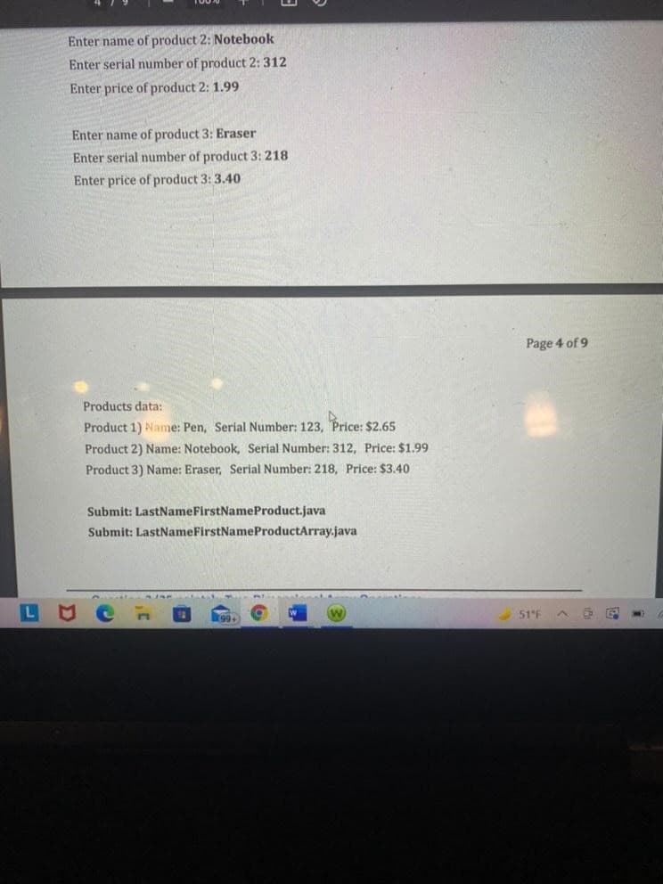 L
Enter name of product 2: Notebook
Enter serial number of product 2: 312
Enter price of product 2: 1.99
Enter name of product 3: Eraser
Enter serial number of product 3: 218
Enter price of product 3: 3.40
Products data:
Product 1) Name: Pen, Serial Number: 123, Price: $2.65
Product 2) Name: Notebook, Serial Number: 312, Price: $1.99
Product 3) Name: Eraser, Serial Number: 218, Price: $3.40
Submit: LastNameFirstNameProduct.java
Submit: LastNameFirstNameProductArray.java
A
Page 4 of 9
51 F
^
EP