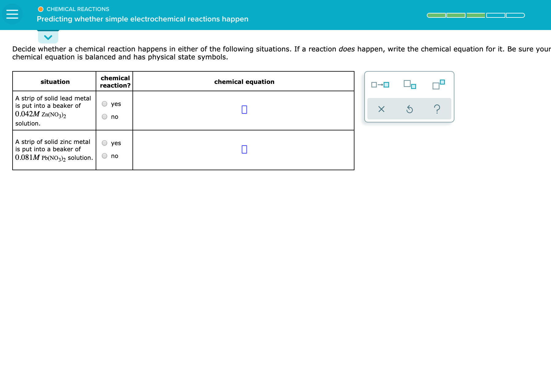 Decide whether a chemical reaction happens in either of the following situations. If a reaction does happen, write the chemical equation for it. Be sure your
chemical equation is balanced and has physical state symbols.
situation
chemical
reaction?
chemical equation
O-0
A strip of solid lead metal
is put into a beaker of
0.042M Zn(NO)2
yes
solution.
no
A strip of solid zinc metal
yes
is put into a beaker of
0.081M Pb(NO,)h solution.
no
