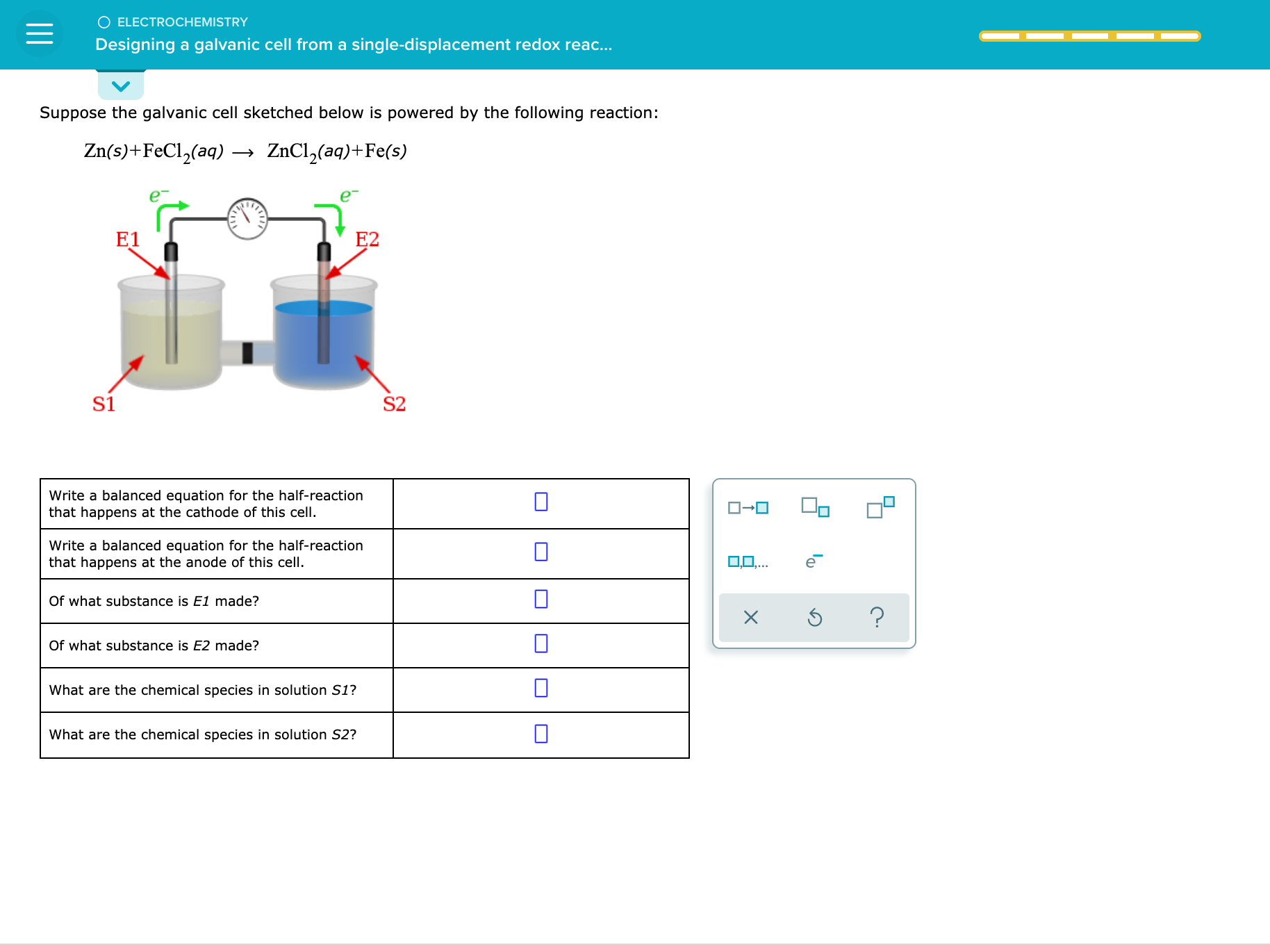 Suppose the galvanic cell sketched below is powered by the following reaction:
Zn(s)+FeCl,(aq) -
- ZnCl,(aq)+Fe(s)
E1
E2
S1
S2
Write a balanced equation for the half-reaction
that happens at the cathode of this cell.
Write a balanced equation for the half-reaction
that happens at the anode of this cell.
Of what substance is El made?
Of what substance is E2 made?
what are the chemical species in solution SI?
What are the chemical species in solution S2?
