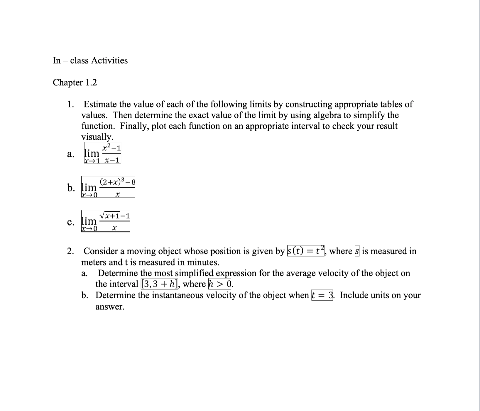 1. Estimate the value of each of the following limits by constructing appropriate tables of
values. Then determine the exact value of the limit by using algebra to simplify the
function. Finally, plot each function on an appropriate interval to check your result
visually.
x²-
а. lim
bx→1 x-1
(2+x)3-8
b. lim
x→0
x+1-1
с. lim
bx→0
