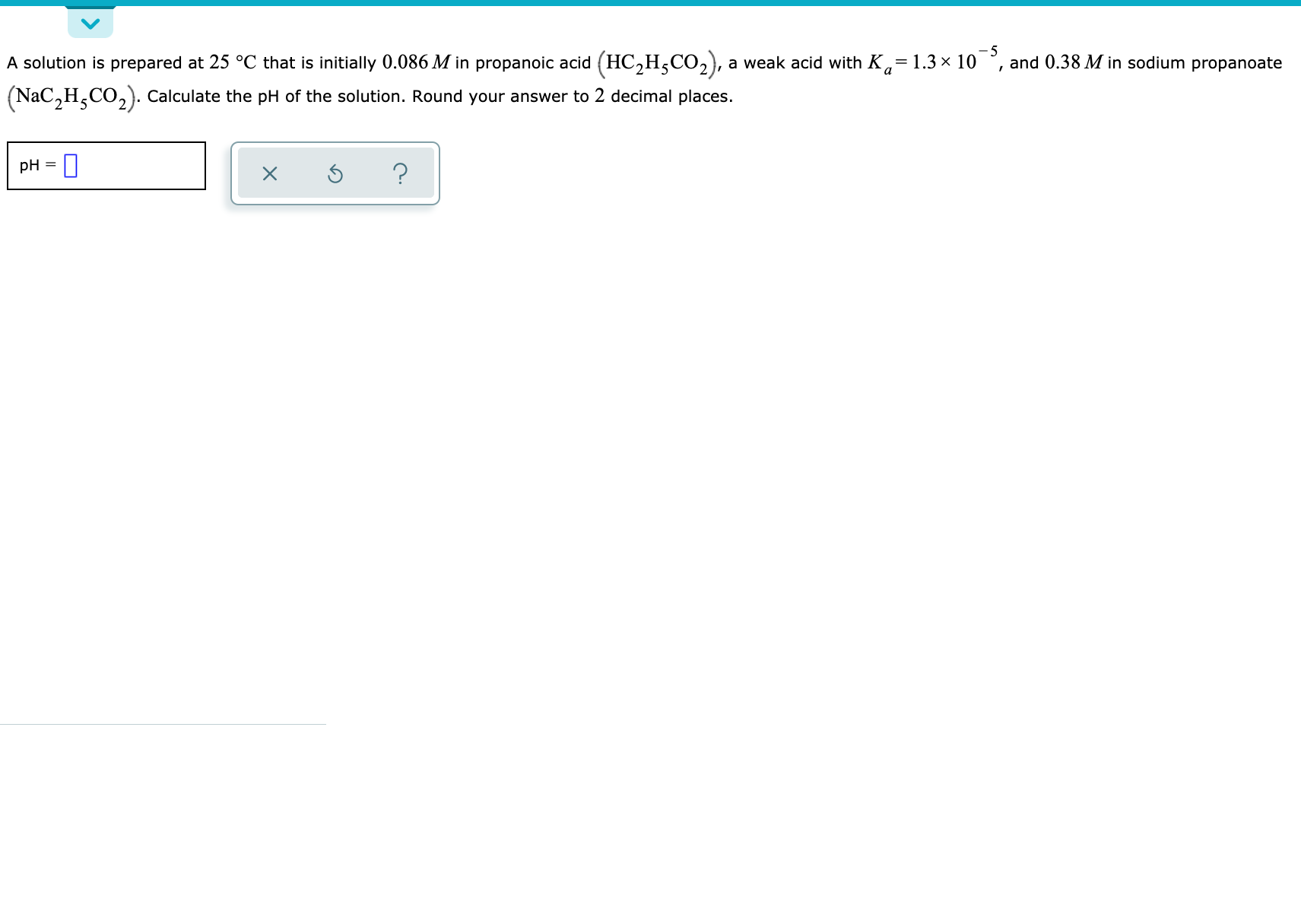 A solution is prepared at 25 °C that is initially 0.086 M in propanoic acid (HC,H;CO,), a weak acid with K,= 1.3 x 10°, and 0.38 M in sodium propanoate
Nac,H,CO,). Calculate the pH of the solution. Round your answer to 2 decimal places.
pH = |
%3D
