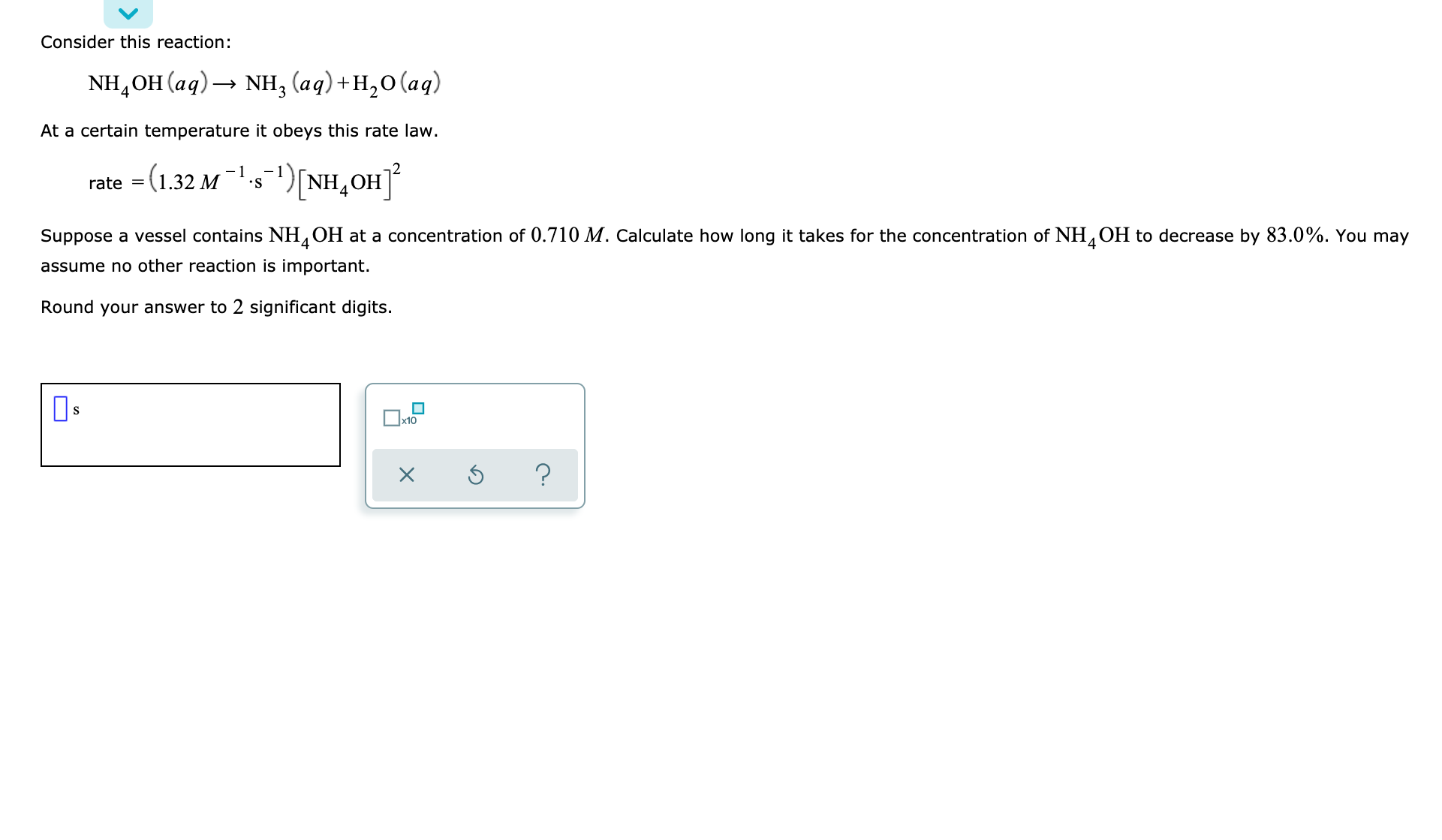 Consider this reaction:
NH,OH (aq) → NH, (aq) +H,0(aq)
At a certain temperature it obeys this rate law.
[NH, OH]
rate = (1.32 M
-1
•S
Suppose a vessel contains NH¸OH at a concentration of 0.710 M. Calculate how long it takes for the concentration of NH¸OH to decrease by 83.0%. You may
assume no other reaction is important.
