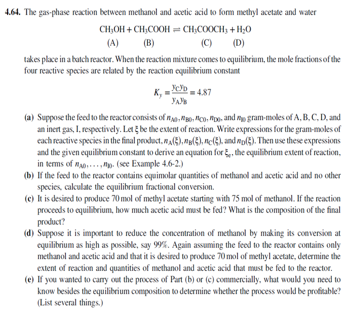 4.64. The gas-phase reaction between methanol and acetic acid to form methyl acetate and water
CH;OH + CH3COOH = CH3COOCH3 + H2O
(A)
(В)
(C)
(D)
takes place in a batch reactor. When the reaction mixture comes to equilibrium, the mole fractions of the
four reactive species are related by the reaction eqilibrium constant
Ky
: = 4.87
YAYB
(a) Suppose the feed to the reactor consists of n40,NB0, NCo, NDO, and no gram-moles of A, B, C, D, and
an inert gas, I, respectively. Let į be the extent of reaction. Write expressions for the gram-moles of
each reactive species in the final product, nA(2), nB(3), nc(E), and np(3). Then use these expressions
and the given equilibrium constant to derive an equation for , the equilibrium extent of reaction,
in terms of n20,.., N1o. (see Example 4.6-2.)
(b) If the feed to the reactor contains equimolar quantities of methanol and acetic acid and no other
species, calculate the equilibrium fractional conversion.
(c) It is desired to produce 70 mol of methyl acetate starting with 75 mol of methanol. If the reaction
proceeds to equilibrium, how much acetic acid must be fed? What is the composition of the final
product?
(d) Suppose it is important to reduce the concentration of methanol by making its conversion at
equilibrium as high as possible, say 99%. Again assuming the feed to the reactor contains only
methanol and acetic acid and that it is desired to produce 70 mol of methyl acetate, determine the
extent of reaction and quantities of methanol and acetic acid that must be fed to the reactor.
(e) If you wanted to carry out the process of Part (b) or (c) commercially, what would you need to
know besides the equilibrium composition to determine whether the process would be profitable?
(List several things.)
