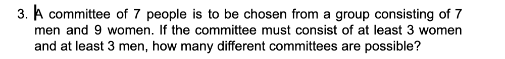 3. A committee of 7 people is to be chosen from a group consisting of 7
men and 9 women. If the committee must consist of at least 3 women
and at least 3 men, how many different committees are possible?
