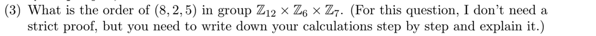 ### Question 3

**What is the order of (8, 2, 5) in the group \( \mathbb{Z}_{12} \times \mathbb{Z}_{6} \times \mathbb{Z}_{7} \)?** 

*For this question, I don't need a strict proof, but you need to write down your calculations step by step and explain it.*