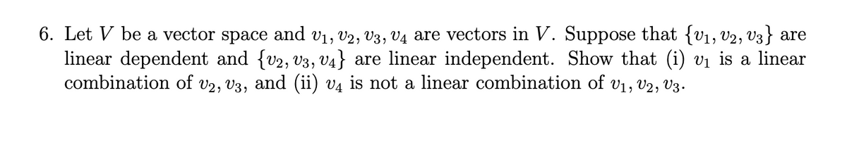 6. Let V be a vector space and v1, v2, V3, V4 are vectors in V. Suppose that {v1, v2, V3} are
linear dependent and {v2, v3, V4} are linear independent. Show that (i) vị is a linear
combination of v2, V3, and (ii) v¼ is not a linear combination of v1, v2, V3.
